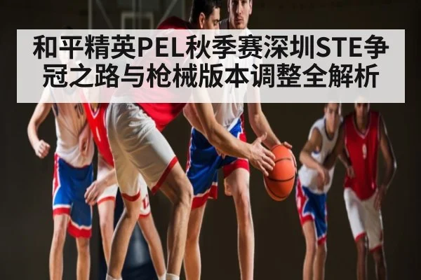 和平精英PEL秋季赛深圳STE争冠之路与枪械版本调整全解析