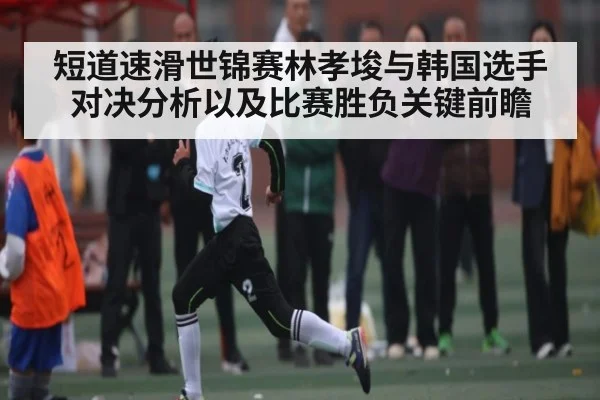 短道速滑世锦赛林孝埈与韩国选手对决分析以及比赛胜负关键前瞻