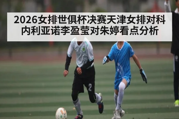 2026女排世俱杯决赛天津女排对科内利亚诺李盈莹对朱婷看点分析